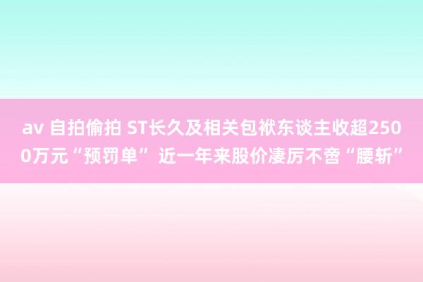 av 自拍偷拍 ST长久及相关包袱东谈主收超2500万元“预罚单” 近一年来股价凄厉不啻“腰斩”