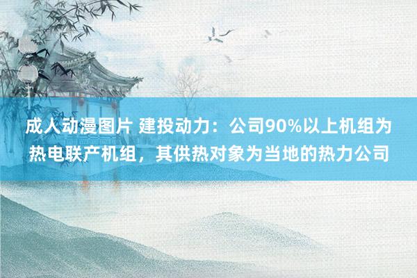 成人动漫图片 建投动力：公司90%以上机组为热电联产机组，其供热对象为当地的热力公司