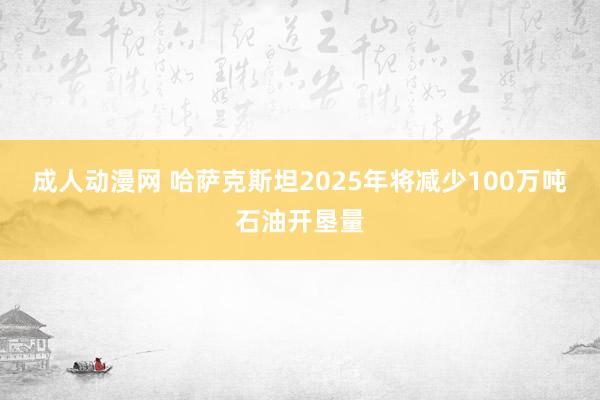 成人动漫网 哈萨克斯坦2025年将减少100万吨石油开垦量