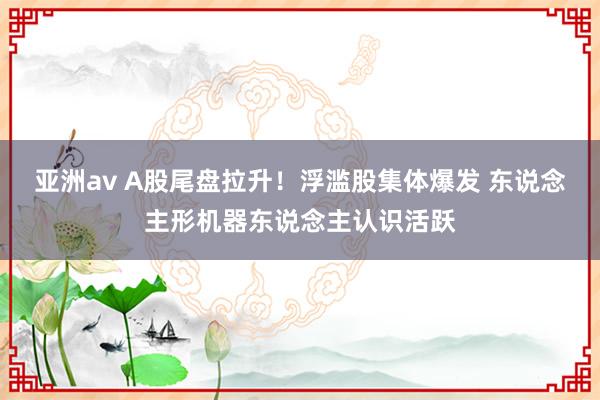 亚洲av A股尾盘拉升！浮滥股集体爆发 东说念主形机器东说念主认识活跃