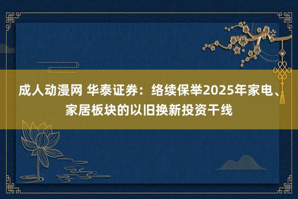 成人动漫网 华泰证券：络续保举2025年家电、家居板块的以旧换新投资干线