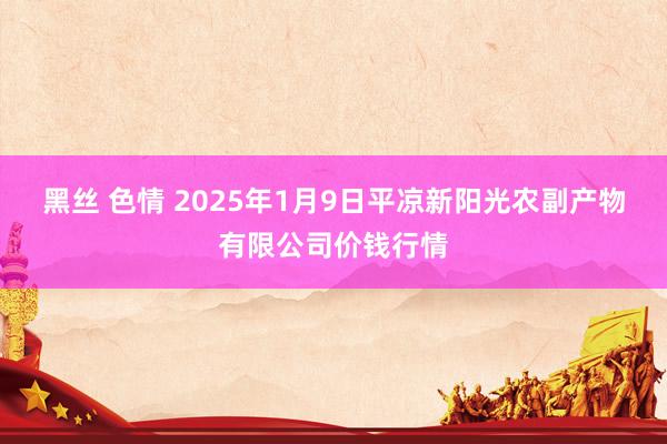 黑丝 色情 2025年1月9日平凉新阳光农副产物有限公司价钱行情