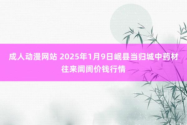 成人动漫网站 2025年1月9日岷县当归城中药材往来阛阓价钱行情