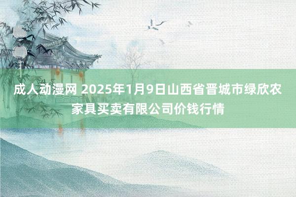 成人动漫网 2025年1月9日山西省晋城市绿欣农家具买卖有限公司价钱行情