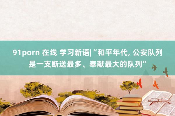 91porn 在线 学习新语|“和平年代， 公安队列是一支断送最多、奉献最大的队列”