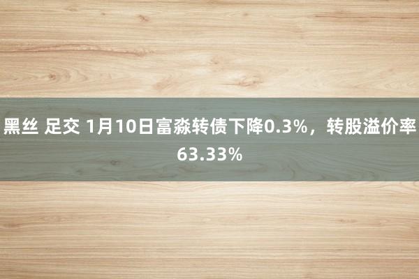 黑丝 足交 1月10日富淼转债下降0.3%，转股溢价率63.33%