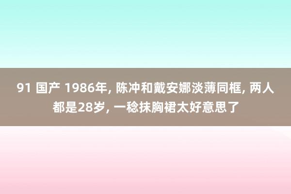 91 国产 1986年， 陈冲和戴安娜淡薄同框， 两人都是28岁， 一稔抹胸裙太好意思了