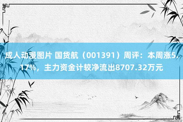 成人动漫图片 国货航（001391）周评：本周涨5.17%，主力资金计较净流出8707.32万元