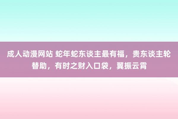 成人动漫网站 蛇年蛇东谈主最有福，贵东谈主轮替助，有时之财入口袋，翼振云霄