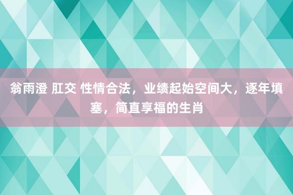 翁雨澄 肛交 性情合法，业绩起始空间大，逐年填塞，简直享福的生肖