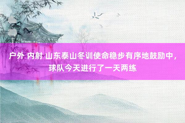 户外 内射 山东泰山冬训使命稳步有序地鼓励中，球队今天进行了一天两练