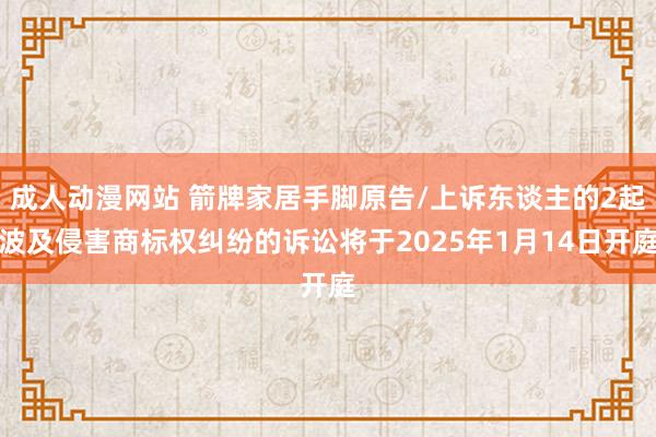 成人动漫网站 箭牌家居手脚原告/上诉东谈主的2起波及侵害商标权纠纷的诉讼将于2025年1月14日开庭