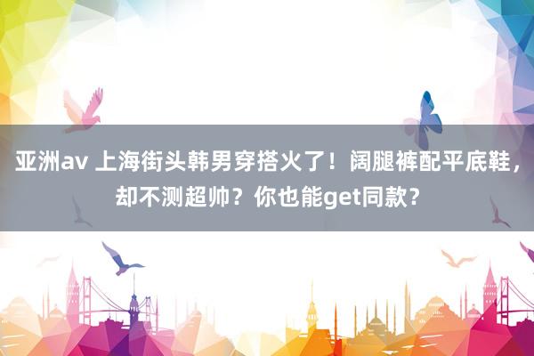 亚洲av 上海街头韩男穿搭火了！阔腿裤配平底鞋，却不测超帅？你也能get同款？