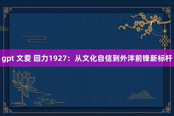 gpt 文爱 回力1927：从文化自信到外洋前锋新标杆