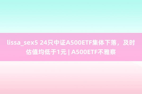 lissa_sex5 24只中证A500ETF集体下落，及时估值均低于1元 | A500ETF不雅察