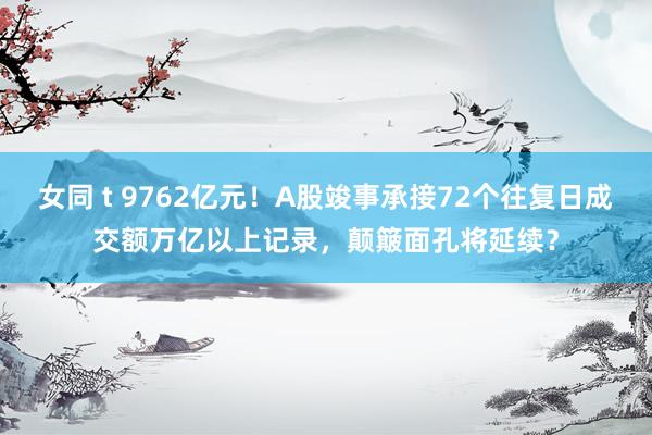 女同 t 9762亿元！A股竣事承接72个往复日成交额万亿以上记录，颠簸面孔将延续？