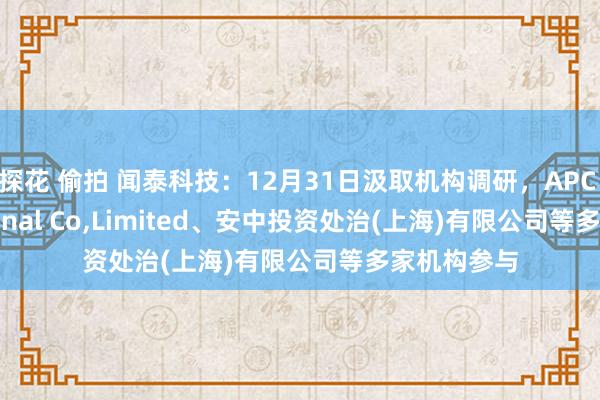 探花 偷拍 闻泰科技：12月31日汲取机构调研，APC International Co，Limited、安中投资处治(上海)有限公司等多家机构参与