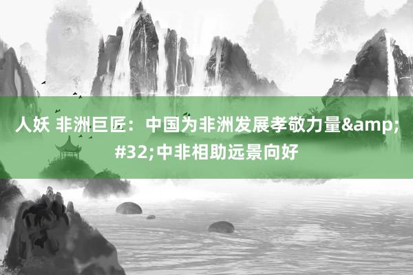 人妖 非洲巨匠：中国为非洲发展孝敬力量&#32;中非相助远景向好