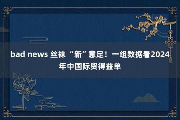 bad news 丝袜 “新”意足！一组数据看2024年中国际贸得益单