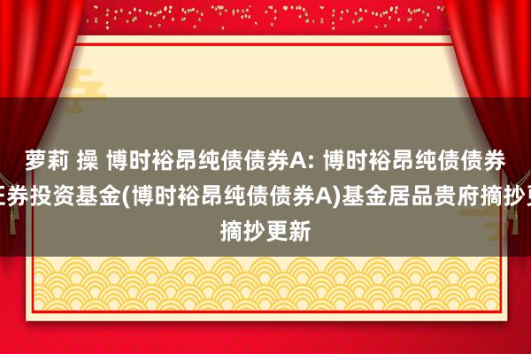 萝莉 操 博时裕昂纯债债券A: 博时裕昂纯债债券型证券投资基金(博时裕昂纯债债券A)基金居品贵府摘抄更新