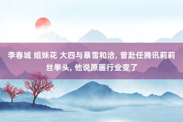 李春城 姐妹花 大四与暴雪和洽， 曾赴任腾讯莉莉丝拳头， 他说原画行业变了