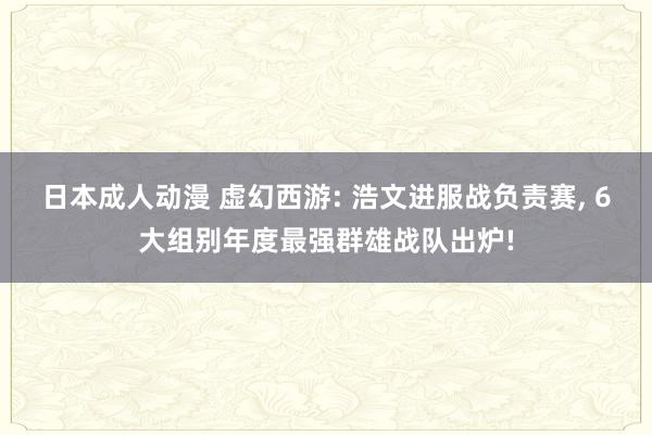 日本成人动漫 虚幻西游: 浩文进服战负责赛， 6大组别年度最强群雄战队出炉!