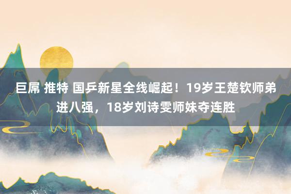 巨屌 推特 国乒新星全线崛起！19岁王楚钦师弟进八强，18岁刘诗雯师妹夺连胜