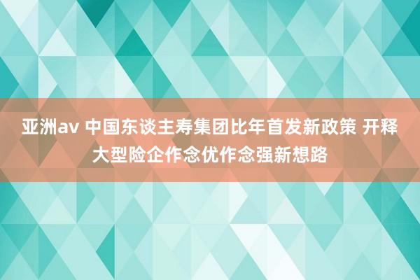 亚洲av 中国东谈主寿集团比年首发新政策 开释大型险企作念优作念强新想路