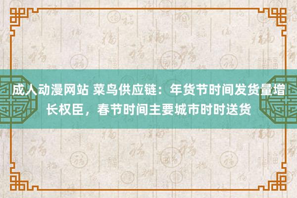 成人动漫网站 菜鸟供应链：年货节时间发货量增长权臣，春节时间主要城市时时送货