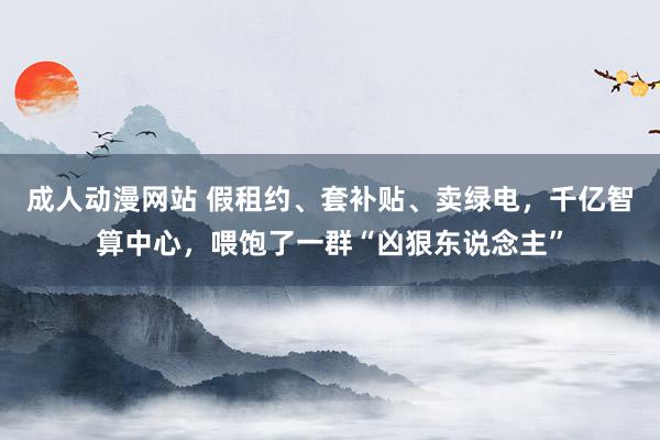 成人动漫网站 假租约、套补贴、卖绿电，千亿智算中心，喂饱了一群“凶狠东说念主”