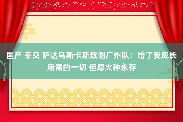 国产 拳交 萨达乌斯卡斯致谢广州队：给了我成长所需的一切 但愿火种永存